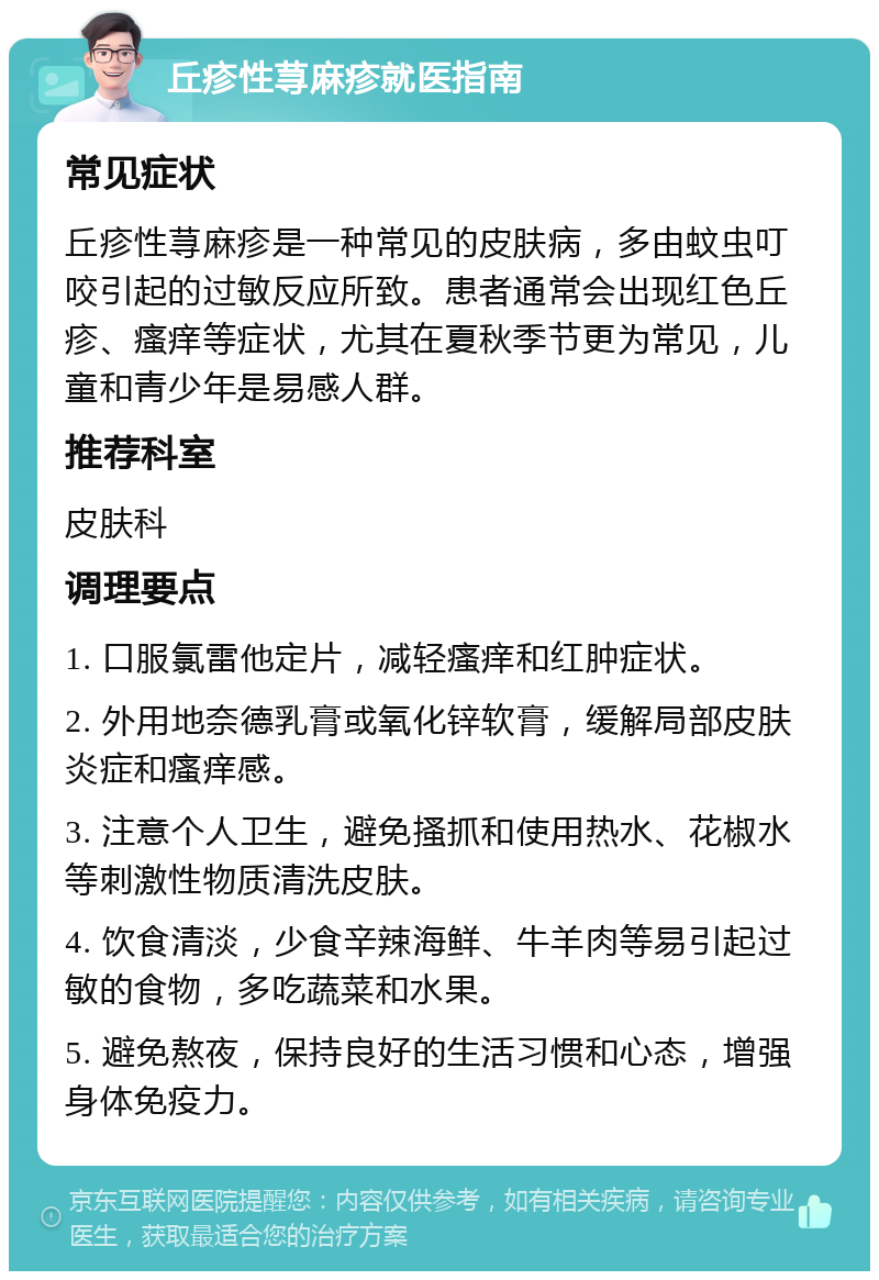 丘疹性荨麻疹就医指南 常见症状 丘疹性荨麻疹是一种常见的皮肤病，多由蚊虫叮咬引起的过敏反应所致。患者通常会出现红色丘疹、瘙痒等症状，尤其在夏秋季节更为常见，儿童和青少年是易感人群。 推荐科室 皮肤科 调理要点 1. 口服氯雷他定片，减轻瘙痒和红肿症状。 2. 外用地奈德乳膏或氧化锌软膏，缓解局部皮肤炎症和瘙痒感。 3. 注意个人卫生，避免搔抓和使用热水、花椒水等刺激性物质清洗皮肤。 4. 饮食清淡，少食辛辣海鲜、牛羊肉等易引起过敏的食物，多吃蔬菜和水果。 5. 避免熬夜，保持良好的生活习惯和心态，增强身体免疫力。