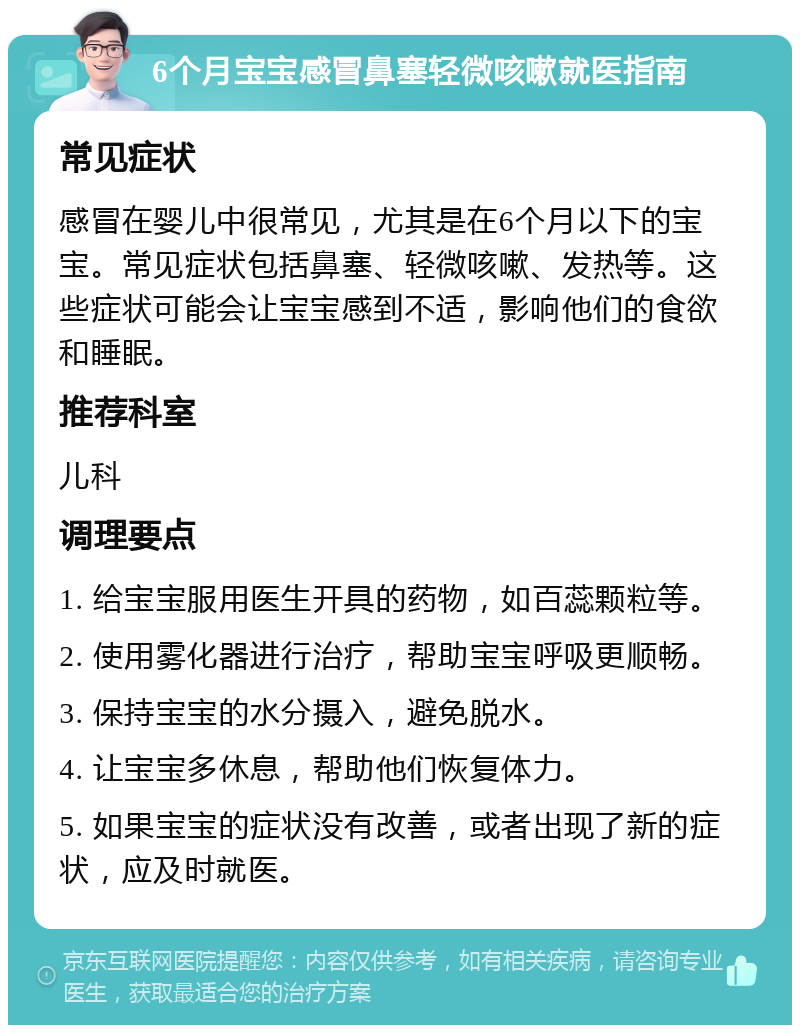 6个月宝宝感冒鼻塞轻微咳嗽就医指南 常见症状 感冒在婴儿中很常见，尤其是在6个月以下的宝宝。常见症状包括鼻塞、轻微咳嗽、发热等。这些症状可能会让宝宝感到不适，影响他们的食欲和睡眠。 推荐科室 儿科 调理要点 1. 给宝宝服用医生开具的药物，如百蕊颗粒等。 2. 使用雾化器进行治疗，帮助宝宝呼吸更顺畅。 3. 保持宝宝的水分摄入，避免脱水。 4. 让宝宝多休息，帮助他们恢复体力。 5. 如果宝宝的症状没有改善，或者出现了新的症状，应及时就医。