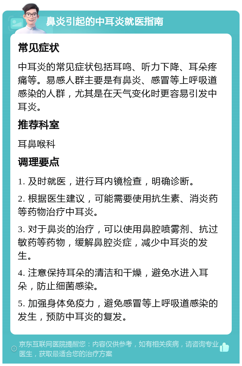 鼻炎引起的中耳炎就医指南 常见症状 中耳炎的常见症状包括耳鸣、听力下降、耳朵疼痛等。易感人群主要是有鼻炎、感冒等上呼吸道感染的人群，尤其是在天气变化时更容易引发中耳炎。 推荐科室 耳鼻喉科 调理要点 1. 及时就医，进行耳内镜检查，明确诊断。 2. 根据医生建议，可能需要使用抗生素、消炎药等药物治疗中耳炎。 3. 对于鼻炎的治疗，可以使用鼻腔喷雾剂、抗过敏药等药物，缓解鼻腔炎症，减少中耳炎的发生。 4. 注意保持耳朵的清洁和干燥，避免水进入耳朵，防止细菌感染。 5. 加强身体免疫力，避免感冒等上呼吸道感染的发生，预防中耳炎的复发。