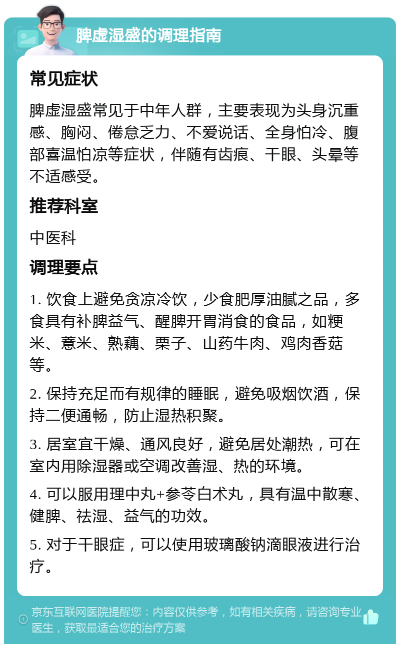 脾虚湿盛的调理指南 常见症状 脾虚湿盛常见于中年人群，主要表现为头身沉重感、胸闷、倦怠乏力、不爱说话、全身怕冷、腹部喜温怕凉等症状，伴随有齿痕、干眼、头晕等不适感受。 推荐科室 中医科 调理要点 1. 饮食上避免贪凉冷饮，少食肥厚油腻之品，多食具有补脾益气、醒脾开胃消食的食品，如粳米、薏米、熟藕、栗子、山药牛肉、鸡肉香菇等。 2. 保持充足而有规律的睡眠，避免吸烟饮酒，保持二便通畅，防止湿热积聚。 3. 居室宜干燥、通风良好，避免居处潮热，可在室内用除湿器或空调改善湿、热的环境。 4. 可以服用理中丸+参苓白术丸，具有温中散寒、健脾、祛湿、益气的功效。 5. 对于干眼症，可以使用玻璃酸钠滴眼液进行治疗。