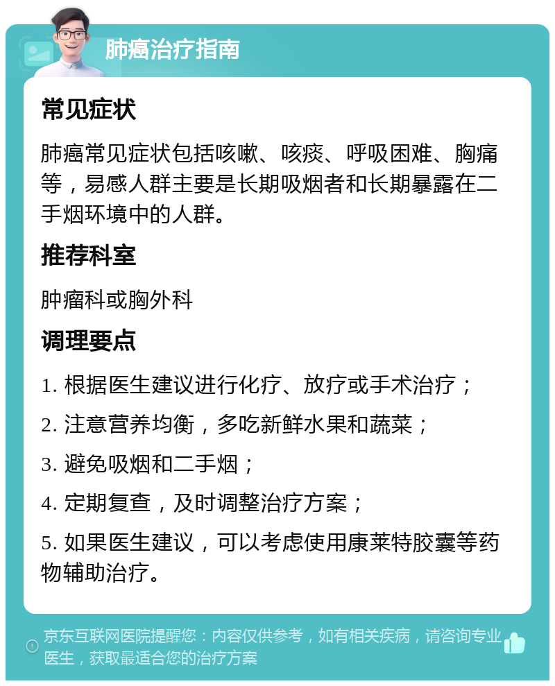 肺癌治疗指南 常见症状 肺癌常见症状包括咳嗽、咳痰、呼吸困难、胸痛等，易感人群主要是长期吸烟者和长期暴露在二手烟环境中的人群。 推荐科室 肿瘤科或胸外科 调理要点 1. 根据医生建议进行化疗、放疗或手术治疗； 2. 注意营养均衡，多吃新鲜水果和蔬菜； 3. 避免吸烟和二手烟； 4. 定期复查，及时调整治疗方案； 5. 如果医生建议，可以考虑使用康莱特胶囊等药物辅助治疗。