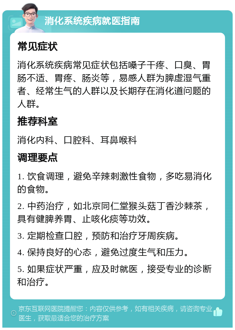 消化系统疾病就医指南 常见症状 消化系统疾病常见症状包括嗓子干疼、口臭、胃肠不适、胃疼、肠炎等，易感人群为脾虚湿气重者、经常生气的人群以及长期存在消化道问题的人群。 推荐科室 消化内科、口腔科、耳鼻喉科 调理要点 1. 饮食调理，避免辛辣刺激性食物，多吃易消化的食物。 2. 中药治疗，如北京同仁堂猴头菇丁香沙棘茶，具有健脾养胃、止咳化痰等功效。 3. 定期检查口腔，预防和治疗牙周疾病。 4. 保持良好的心态，避免过度生气和压力。 5. 如果症状严重，应及时就医，接受专业的诊断和治疗。