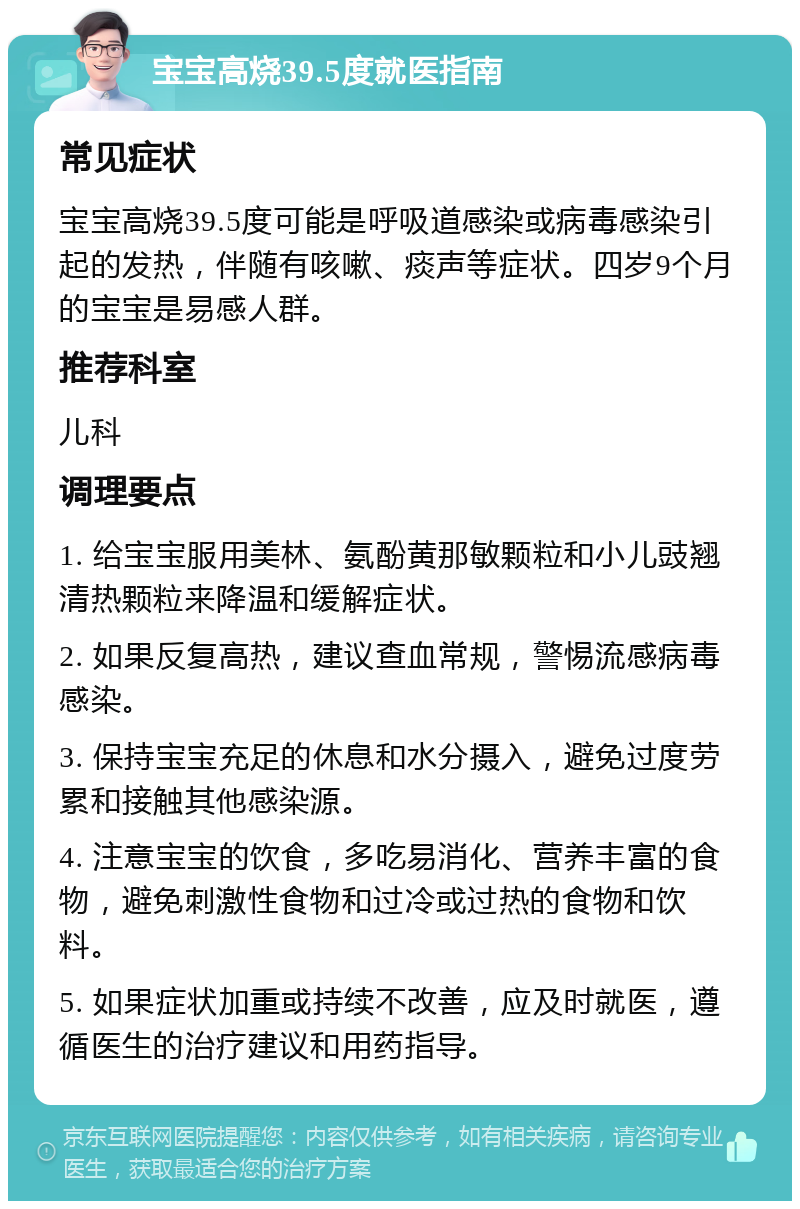 宝宝高烧39.5度就医指南 常见症状 宝宝高烧39.5度可能是呼吸道感染或病毒感染引起的发热，伴随有咳嗽、痰声等症状。四岁9个月的宝宝是易感人群。 推荐科室 儿科 调理要点 1. 给宝宝服用美林、氨酚黄那敏颗粒和小儿豉翘清热颗粒来降温和缓解症状。 2. 如果反复高热，建议查血常规，警惕流感病毒感染。 3. 保持宝宝充足的休息和水分摄入，避免过度劳累和接触其他感染源。 4. 注意宝宝的饮食，多吃易消化、营养丰富的食物，避免刺激性食物和过冷或过热的食物和饮料。 5. 如果症状加重或持续不改善，应及时就医，遵循医生的治疗建议和用药指导。