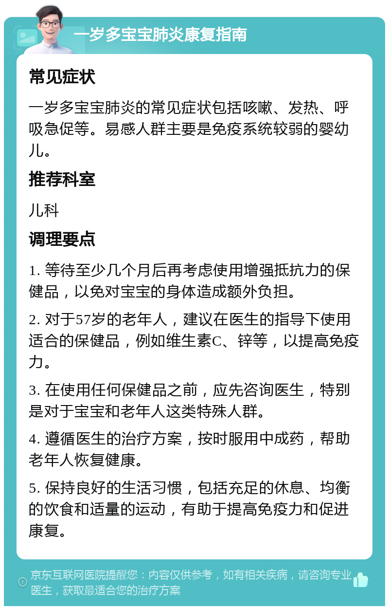 一岁多宝宝肺炎康复指南 常见症状 一岁多宝宝肺炎的常见症状包括咳嗽、发热、呼吸急促等。易感人群主要是免疫系统较弱的婴幼儿。 推荐科室 儿科 调理要点 1. 等待至少几个月后再考虑使用增强抵抗力的保健品，以免对宝宝的身体造成额外负担。 2. 对于57岁的老年人，建议在医生的指导下使用适合的保健品，例如维生素C、锌等，以提高免疫力。 3. 在使用任何保健品之前，应先咨询医生，特别是对于宝宝和老年人这类特殊人群。 4. 遵循医生的治疗方案，按时服用中成药，帮助老年人恢复健康。 5. 保持良好的生活习惯，包括充足的休息、均衡的饮食和适量的运动，有助于提高免疫力和促进康复。