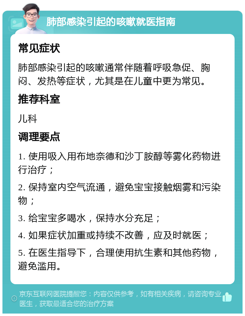 肺部感染引起的咳嗽就医指南 常见症状 肺部感染引起的咳嗽通常伴随着呼吸急促、胸闷、发热等症状，尤其是在儿童中更为常见。 推荐科室 儿科 调理要点 1. 使用吸入用布地奈德和沙丁胺醇等雾化药物进行治疗； 2. 保持室内空气流通，避免宝宝接触烟雾和污染物； 3. 给宝宝多喝水，保持水分充足； 4. 如果症状加重或持续不改善，应及时就医； 5. 在医生指导下，合理使用抗生素和其他药物，避免滥用。