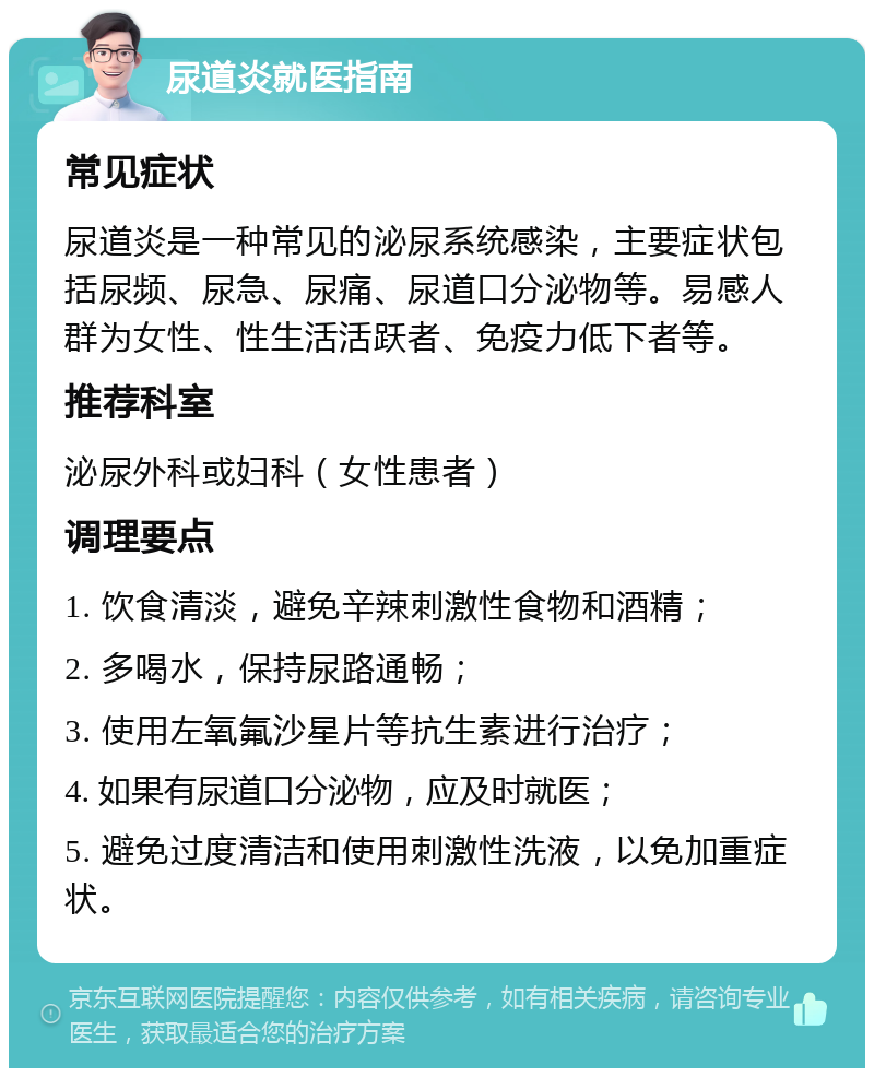 尿道炎就医指南 常见症状 尿道炎是一种常见的泌尿系统感染，主要症状包括尿频、尿急、尿痛、尿道口分泌物等。易感人群为女性、性生活活跃者、免疫力低下者等。 推荐科室 泌尿外科或妇科（女性患者） 调理要点 1. 饮食清淡，避免辛辣刺激性食物和酒精； 2. 多喝水，保持尿路通畅； 3. 使用左氧氟沙星片等抗生素进行治疗； 4. 如果有尿道口分泌物，应及时就医； 5. 避免过度清洁和使用刺激性洗液，以免加重症状。