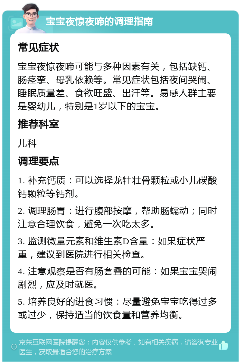 宝宝夜惊夜啼的调理指南 常见症状 宝宝夜惊夜啼可能与多种因素有关，包括缺钙、肠痉挛、母乳依赖等。常见症状包括夜间哭闹、睡眠质量差、食欲旺盛、出汗等。易感人群主要是婴幼儿，特别是1岁以下的宝宝。 推荐科室 儿科 调理要点 1. 补充钙质：可以选择龙牡壮骨颗粒或小儿碳酸钙颗粒等钙剂。 2. 调理肠胃：进行腹部按摩，帮助肠蠕动；同时注意合理饮食，避免一次吃太多。 3. 监测微量元素和维生素D含量：如果症状严重，建议到医院进行相关检查。 4. 注意观察是否有肠套叠的可能：如果宝宝哭闹剧烈，应及时就医。 5. 培养良好的进食习惯：尽量避免宝宝吃得过多或过少，保持适当的饮食量和营养均衡。