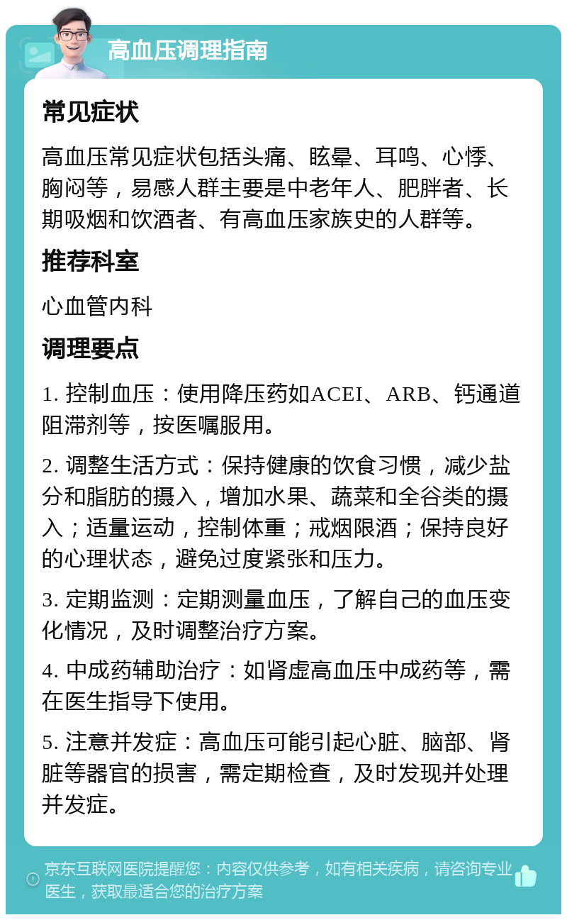 高血压调理指南 常见症状 高血压常见症状包括头痛、眩晕、耳鸣、心悸、胸闷等，易感人群主要是中老年人、肥胖者、长期吸烟和饮酒者、有高血压家族史的人群等。 推荐科室 心血管内科 调理要点 1. 控制血压：使用降压药如ACEI、ARB、钙通道阻滞剂等，按医嘱服用。 2. 调整生活方式：保持健康的饮食习惯，减少盐分和脂肪的摄入，增加水果、蔬菜和全谷类的摄入；适量运动，控制体重；戒烟限酒；保持良好的心理状态，避免过度紧张和压力。 3. 定期监测：定期测量血压，了解自己的血压变化情况，及时调整治疗方案。 4. 中成药辅助治疗：如肾虚高血压中成药等，需在医生指导下使用。 5. 注意并发症：高血压可能引起心脏、脑部、肾脏等器官的损害，需定期检查，及时发现并处理并发症。