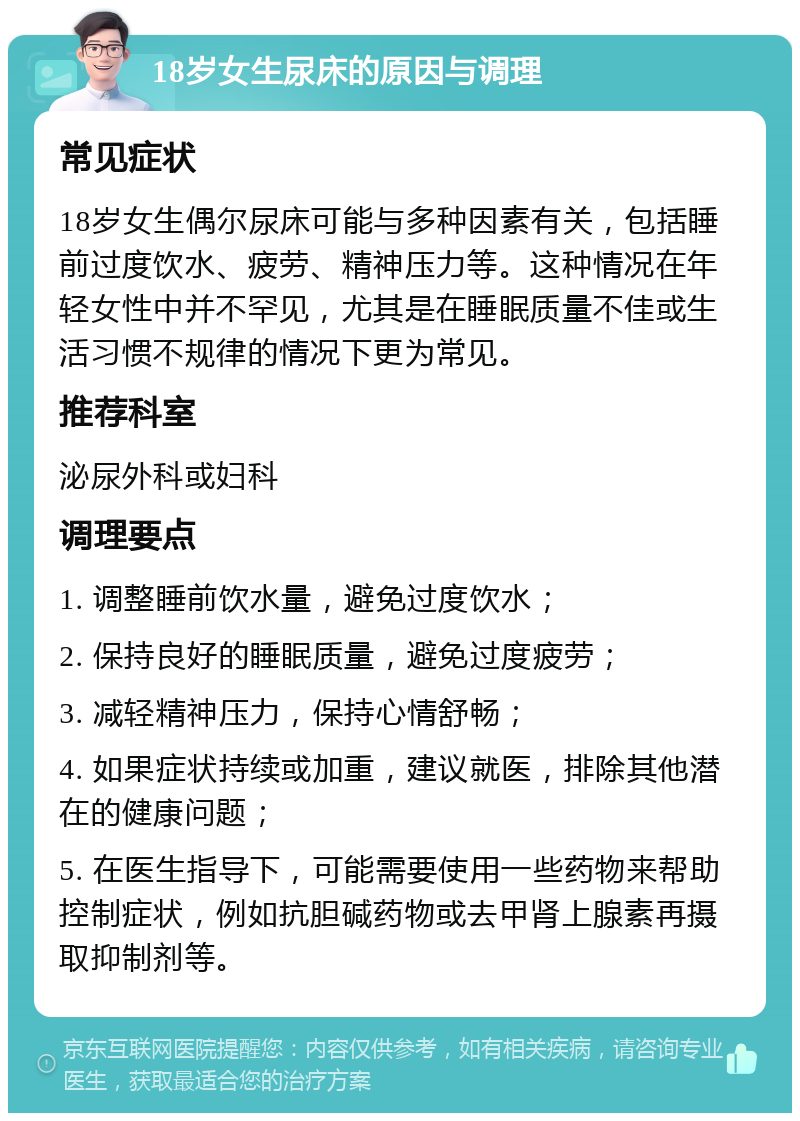 18岁女生尿床的原因与调理 常见症状 18岁女生偶尔尿床可能与多种因素有关，包括睡前过度饮水、疲劳、精神压力等。这种情况在年轻女性中并不罕见，尤其是在睡眠质量不佳或生活习惯不规律的情况下更为常见。 推荐科室 泌尿外科或妇科 调理要点 1. 调整睡前饮水量，避免过度饮水； 2. 保持良好的睡眠质量，避免过度疲劳； 3. 减轻精神压力，保持心情舒畅； 4. 如果症状持续或加重，建议就医，排除其他潜在的健康问题； 5. 在医生指导下，可能需要使用一些药物来帮助控制症状，例如抗胆碱药物或去甲肾上腺素再摄取抑制剂等。