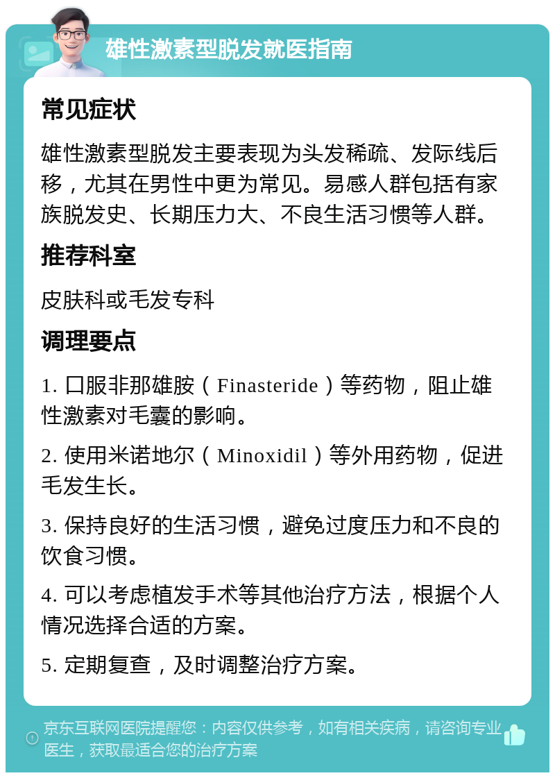 雄性激素型脱发就医指南 常见症状 雄性激素型脱发主要表现为头发稀疏、发际线后移，尤其在男性中更为常见。易感人群包括有家族脱发史、长期压力大、不良生活习惯等人群。 推荐科室 皮肤科或毛发专科 调理要点 1. 口服非那雄胺（Finasteride）等药物，阻止雄性激素对毛囊的影响。 2. 使用米诺地尔（Minoxidil）等外用药物，促进毛发生长。 3. 保持良好的生活习惯，避免过度压力和不良的饮食习惯。 4. 可以考虑植发手术等其他治疗方法，根据个人情况选择合适的方案。 5. 定期复查，及时调整治疗方案。