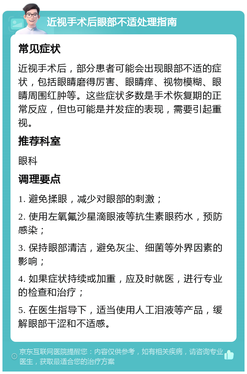 近视手术后眼部不适处理指南 常见症状 近视手术后，部分患者可能会出现眼部不适的症状，包括眼睛磨得厉害、眼睛痒、视物模糊、眼睛周围红肿等。这些症状多数是手术恢复期的正常反应，但也可能是并发症的表现，需要引起重视。 推荐科室 眼科 调理要点 1. 避免揉眼，减少对眼部的刺激； 2. 使用左氧氟沙星滴眼液等抗生素眼药水，预防感染； 3. 保持眼部清洁，避免灰尘、细菌等外界因素的影响； 4. 如果症状持续或加重，应及时就医，进行专业的检查和治疗； 5. 在医生指导下，适当使用人工泪液等产品，缓解眼部干涩和不适感。