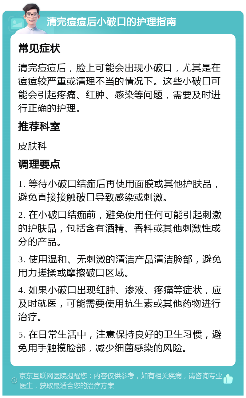 清完痘痘后小破口的护理指南 常见症状 清完痘痘后，脸上可能会出现小破口，尤其是在痘痘较严重或清理不当的情况下。这些小破口可能会引起疼痛、红肿、感染等问题，需要及时进行正确的护理。 推荐科室 皮肤科 调理要点 1. 等待小破口结痂后再使用面膜或其他护肤品，避免直接接触破口导致感染或刺激。 2. 在小破口结痂前，避免使用任何可能引起刺激的护肤品，包括含有酒精、香料或其他刺激性成分的产品。 3. 使用温和、无刺激的清洁产品清洁脸部，避免用力搓揉或摩擦破口区域。 4. 如果小破口出现红肿、渗液、疼痛等症状，应及时就医，可能需要使用抗生素或其他药物进行治疗。 5. 在日常生活中，注意保持良好的卫生习惯，避免用手触摸脸部，减少细菌感染的风险。