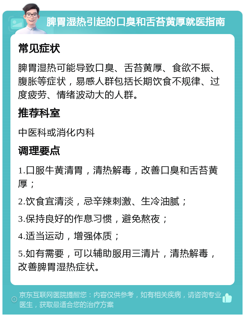 脾胃湿热引起的口臭和舌苔黄厚就医指南 常见症状 脾胃湿热可能导致口臭、舌苔黄厚、食欲不振、腹胀等症状，易感人群包括长期饮食不规律、过度疲劳、情绪波动大的人群。 推荐科室 中医科或消化内科 调理要点 1.口服牛黄清胃，清热解毒，改善口臭和舌苔黄厚； 2.饮食宜清淡，忌辛辣刺激、生冷油腻； 3.保持良好的作息习惯，避免熬夜； 4.适当运动，增强体质； 5.如有需要，可以辅助服用三清片，清热解毒，改善脾胃湿热症状。