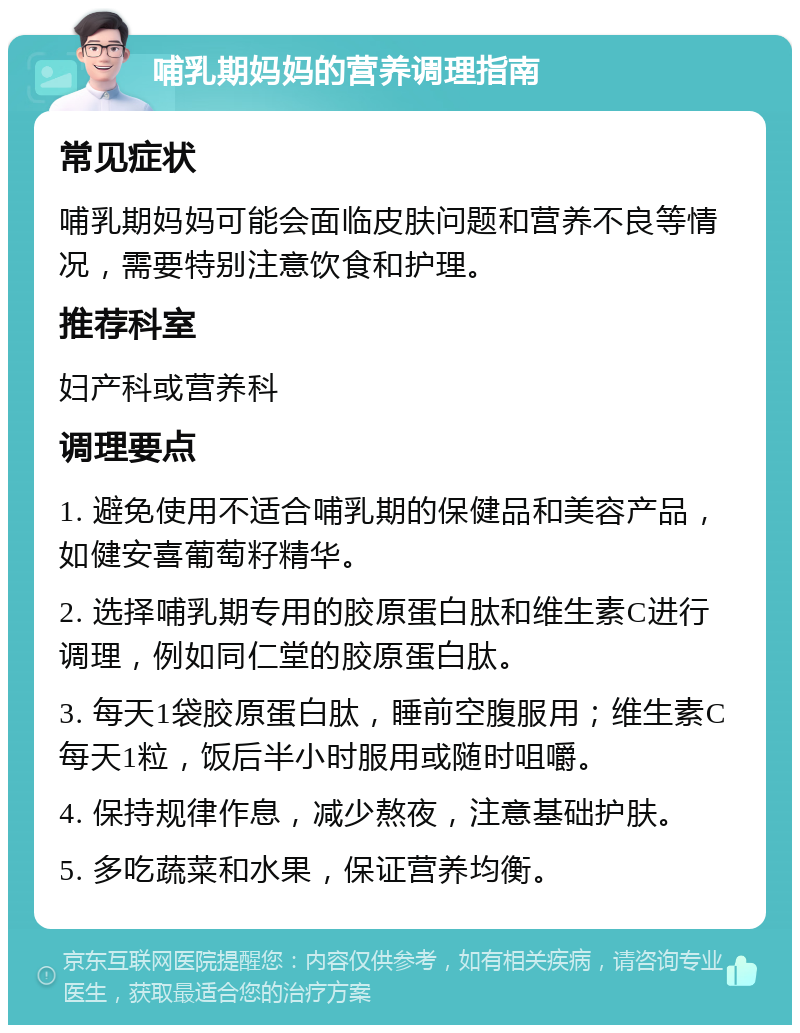 哺乳期妈妈的营养调理指南 常见症状 哺乳期妈妈可能会面临皮肤问题和营养不良等情况，需要特别注意饮食和护理。 推荐科室 妇产科或营养科 调理要点 1. 避免使用不适合哺乳期的保健品和美容产品，如健安喜葡萄籽精华。 2. 选择哺乳期专用的胶原蛋白肽和维生素C进行调理，例如同仁堂的胶原蛋白肽。 3. 每天1袋胶原蛋白肽，睡前空腹服用；维生素C每天1粒，饭后半小时服用或随时咀嚼。 4. 保持规律作息，减少熬夜，注意基础护肤。 5. 多吃蔬菜和水果，保证营养均衡。