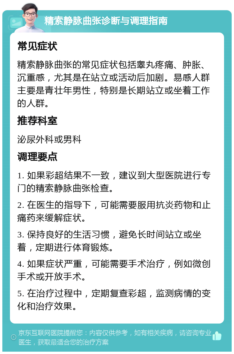 精索静脉曲张诊断与调理指南 常见症状 精索静脉曲张的常见症状包括睾丸疼痛、肿胀、沉重感，尤其是在站立或活动后加剧。易感人群主要是青壮年男性，特别是长期站立或坐着工作的人群。 推荐科室 泌尿外科或男科 调理要点 1. 如果彩超结果不一致，建议到大型医院进行专门的精索静脉曲张检查。 2. 在医生的指导下，可能需要服用抗炎药物和止痛药来缓解症状。 3. 保持良好的生活习惯，避免长时间站立或坐着，定期进行体育锻炼。 4. 如果症状严重，可能需要手术治疗，例如微创手术或开放手术。 5. 在治疗过程中，定期复查彩超，监测病情的变化和治疗效果。