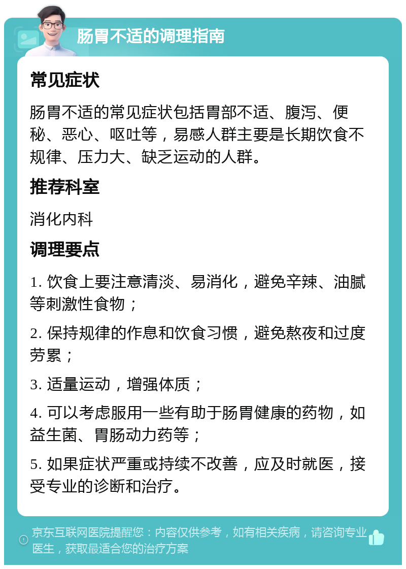 肠胃不适的调理指南 常见症状 肠胃不适的常见症状包括胃部不适、腹泻、便秘、恶心、呕吐等，易感人群主要是长期饮食不规律、压力大、缺乏运动的人群。 推荐科室 消化内科 调理要点 1. 饮食上要注意清淡、易消化，避免辛辣、油腻等刺激性食物； 2. 保持规律的作息和饮食习惯，避免熬夜和过度劳累； 3. 适量运动，增强体质； 4. 可以考虑服用一些有助于肠胃健康的药物，如益生菌、胃肠动力药等； 5. 如果症状严重或持续不改善，应及时就医，接受专业的诊断和治疗。