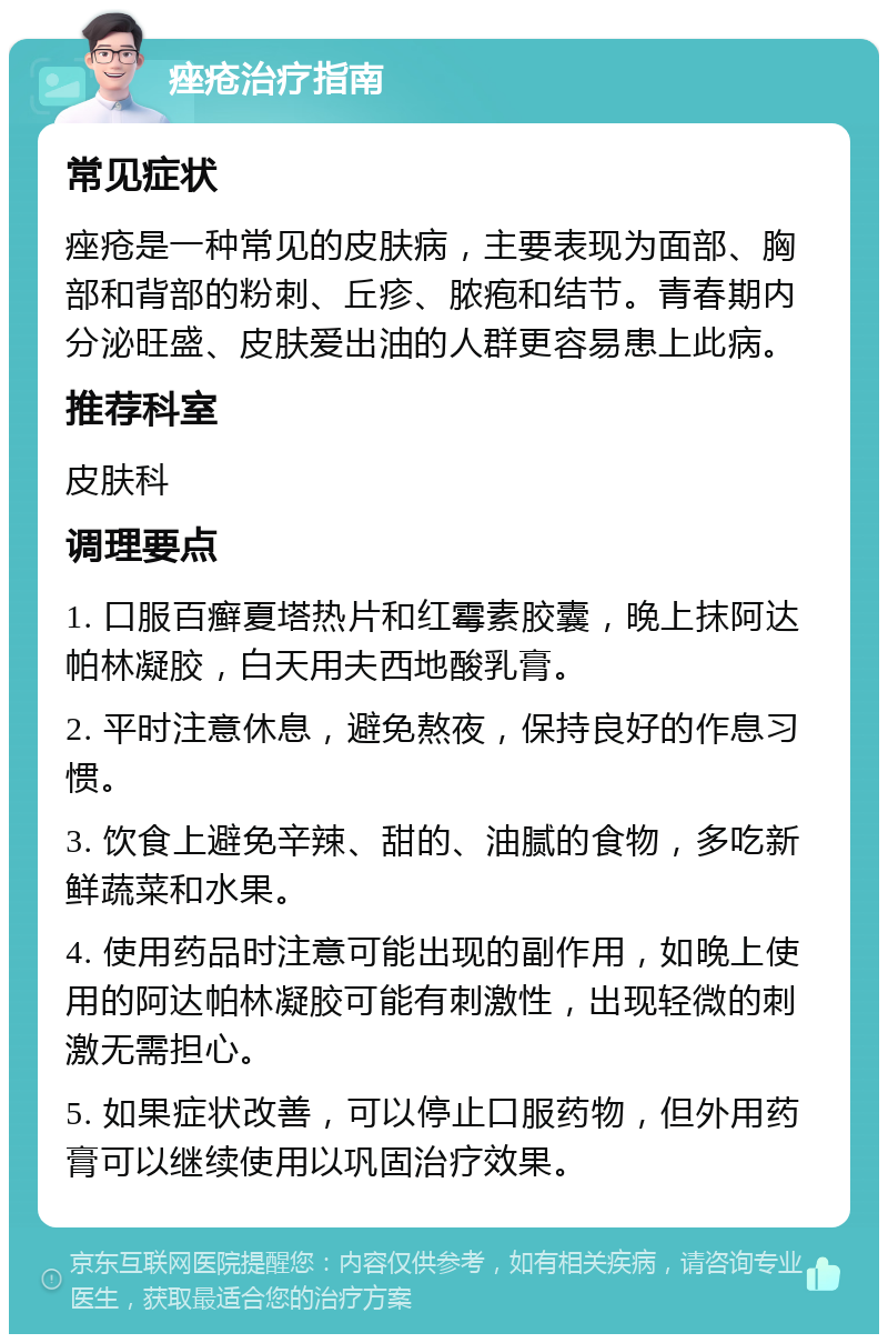 痤疮治疗指南 常见症状 痤疮是一种常见的皮肤病，主要表现为面部、胸部和背部的粉刺、丘疹、脓疱和结节。青春期内分泌旺盛、皮肤爱出油的人群更容易患上此病。 推荐科室 皮肤科 调理要点 1. 口服百癣夏塔热片和红霉素胶囊，晚上抹阿达帕林凝胶，白天用夫西地酸乳膏。 2. 平时注意休息，避免熬夜，保持良好的作息习惯。 3. 饮食上避免辛辣、甜的、油腻的食物，多吃新鲜蔬菜和水果。 4. 使用药品时注意可能出现的副作用，如晚上使用的阿达帕林凝胶可能有刺激性，出现轻微的刺激无需担心。 5. 如果症状改善，可以停止口服药物，但外用药膏可以继续使用以巩固治疗效果。