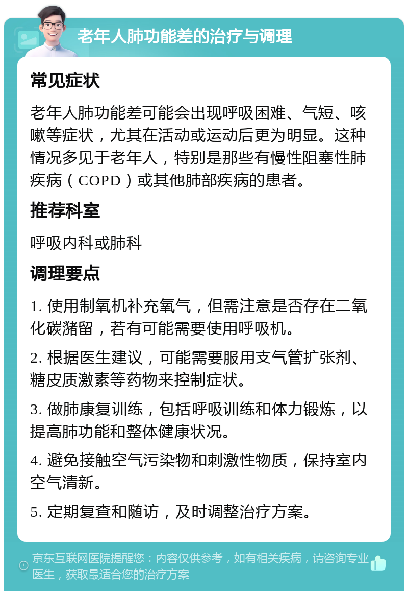 老年人肺功能差的治疗与调理 常见症状 老年人肺功能差可能会出现呼吸困难、气短、咳嗽等症状，尤其在活动或运动后更为明显。这种情况多见于老年人，特别是那些有慢性阻塞性肺疾病（COPD）或其他肺部疾病的患者。 推荐科室 呼吸内科或肺科 调理要点 1. 使用制氧机补充氧气，但需注意是否存在二氧化碳潴留，若有可能需要使用呼吸机。 2. 根据医生建议，可能需要服用支气管扩张剂、糖皮质激素等药物来控制症状。 3. 做肺康复训练，包括呼吸训练和体力锻炼，以提高肺功能和整体健康状况。 4. 避免接触空气污染物和刺激性物质，保持室内空气清新。 5. 定期复查和随访，及时调整治疗方案。