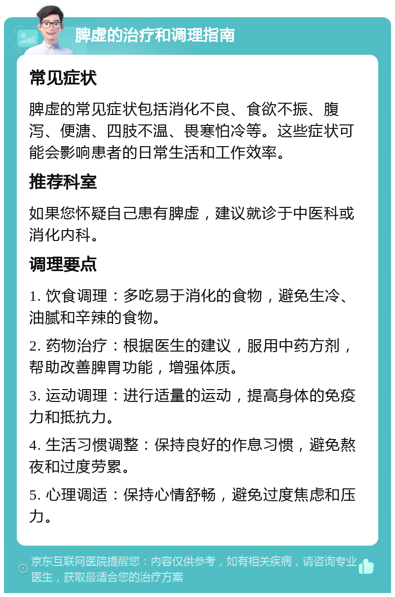 脾虚的治疗和调理指南 常见症状 脾虚的常见症状包括消化不良、食欲不振、腹泻、便溏、四肢不温、畏寒怕冷等。这些症状可能会影响患者的日常生活和工作效率。 推荐科室 如果您怀疑自己患有脾虚，建议就诊于中医科或消化内科。 调理要点 1. 饮食调理：多吃易于消化的食物，避免生冷、油腻和辛辣的食物。 2. 药物治疗：根据医生的建议，服用中药方剂，帮助改善脾胃功能，增强体质。 3. 运动调理：进行适量的运动，提高身体的免疫力和抵抗力。 4. 生活习惯调整：保持良好的作息习惯，避免熬夜和过度劳累。 5. 心理调适：保持心情舒畅，避免过度焦虑和压力。