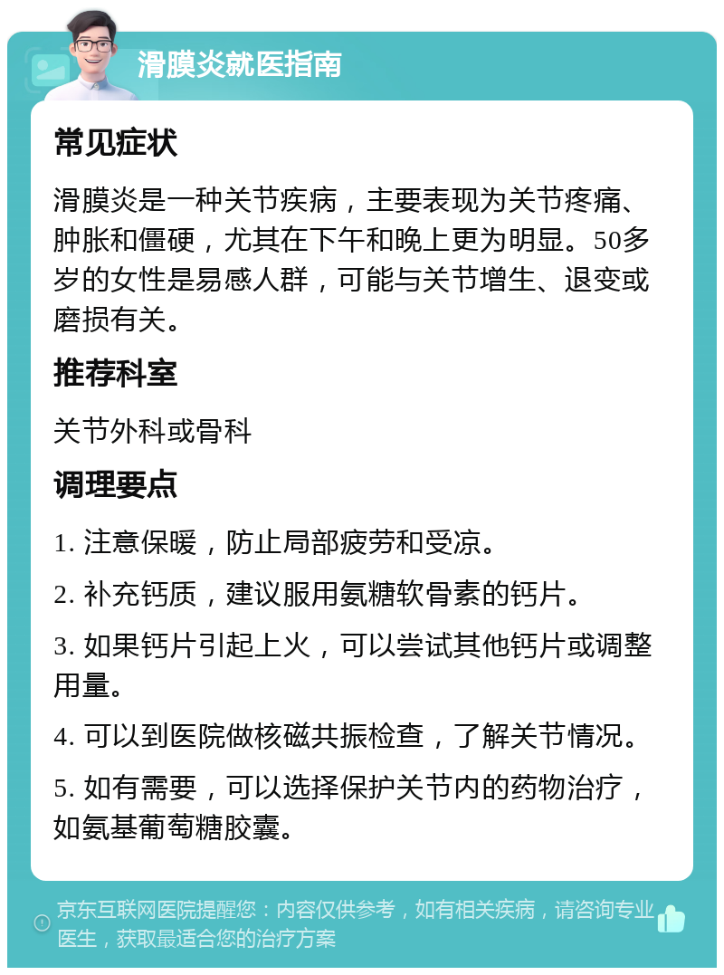 滑膜炎就医指南 常见症状 滑膜炎是一种关节疾病，主要表现为关节疼痛、肿胀和僵硬，尤其在下午和晚上更为明显。50多岁的女性是易感人群，可能与关节增生、退变或磨损有关。 推荐科室 关节外科或骨科 调理要点 1. 注意保暖，防止局部疲劳和受凉。 2. 补充钙质，建议服用氨糖软骨素的钙片。 3. 如果钙片引起上火，可以尝试其他钙片或调整用量。 4. 可以到医院做核磁共振检查，了解关节情况。 5. 如有需要，可以选择保护关节内的药物治疗，如氨基葡萄糖胶囊。