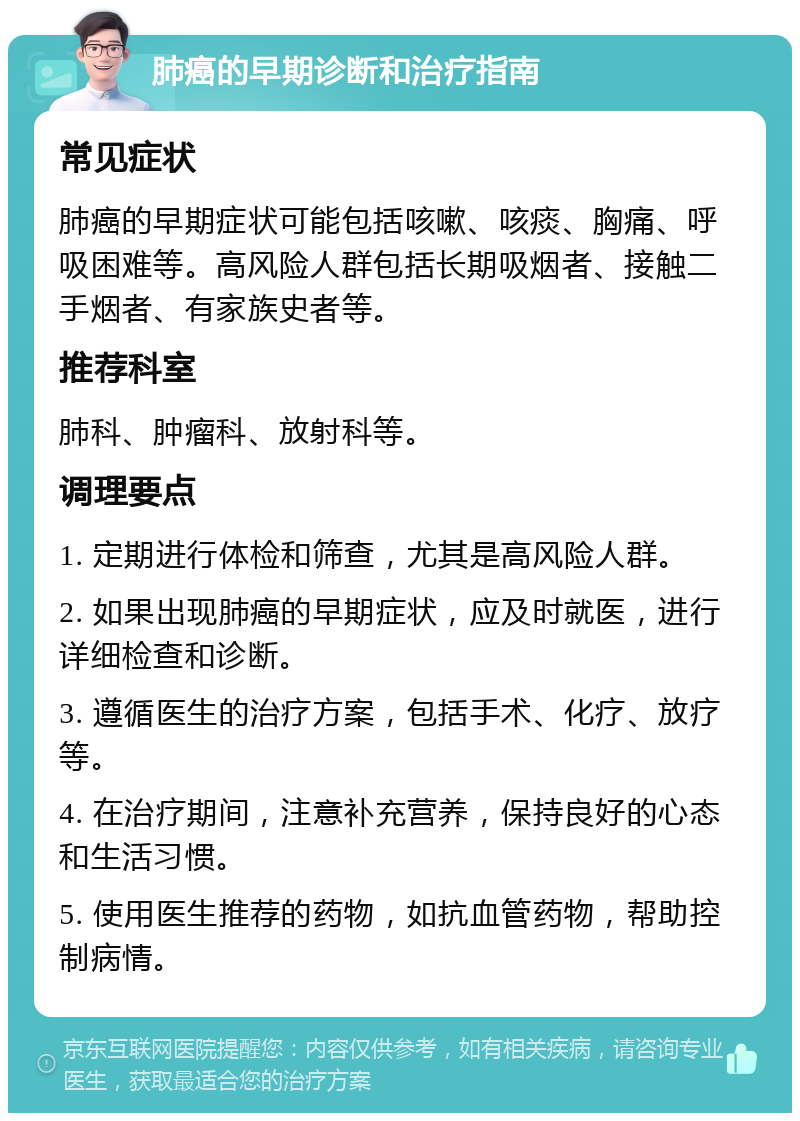 肺癌的早期诊断和治疗指南 常见症状 肺癌的早期症状可能包括咳嗽、咳痰、胸痛、呼吸困难等。高风险人群包括长期吸烟者、接触二手烟者、有家族史者等。 推荐科室 肺科、肿瘤科、放射科等。 调理要点 1. 定期进行体检和筛查，尤其是高风险人群。 2. 如果出现肺癌的早期症状，应及时就医，进行详细检查和诊断。 3. 遵循医生的治疗方案，包括手术、化疗、放疗等。 4. 在治疗期间，注意补充营养，保持良好的心态和生活习惯。 5. 使用医生推荐的药物，如抗血管药物，帮助控制病情。