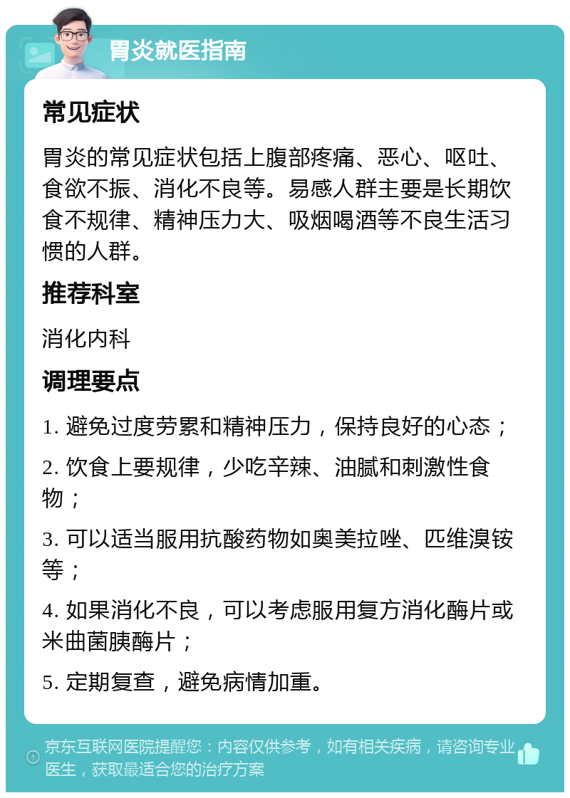 胃炎就医指南 常见症状 胃炎的常见症状包括上腹部疼痛、恶心、呕吐、食欲不振、消化不良等。易感人群主要是长期饮食不规律、精神压力大、吸烟喝酒等不良生活习惯的人群。 推荐科室 消化内科 调理要点 1. 避免过度劳累和精神压力，保持良好的心态； 2. 饮食上要规律，少吃辛辣、油腻和刺激性食物； 3. 可以适当服用抗酸药物如奥美拉唑、匹维溴铵等； 4. 如果消化不良，可以考虑服用复方消化酶片或米曲菌胰酶片； 5. 定期复查，避免病情加重。