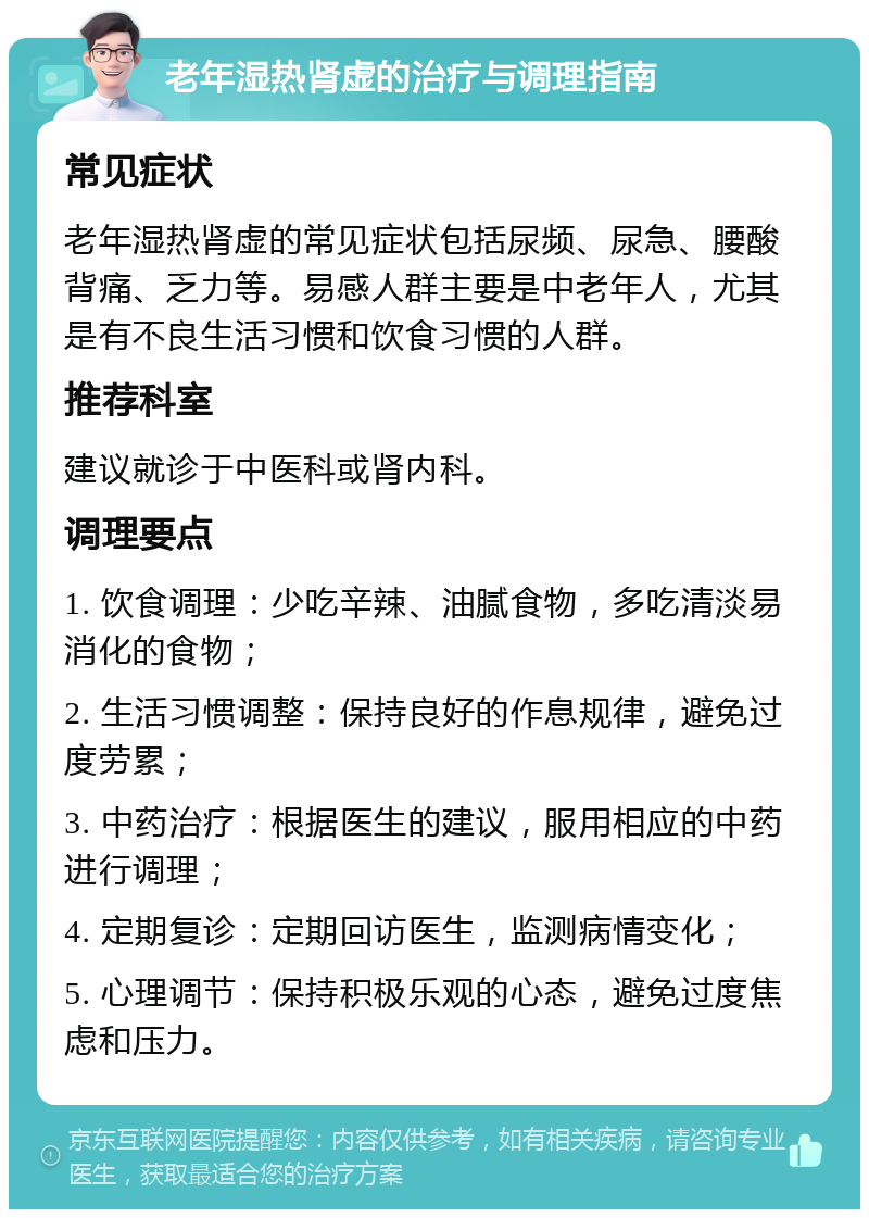 老年湿热肾虚的治疗与调理指南 常见症状 老年湿热肾虚的常见症状包括尿频、尿急、腰酸背痛、乏力等。易感人群主要是中老年人，尤其是有不良生活习惯和饮食习惯的人群。 推荐科室 建议就诊于中医科或肾内科。 调理要点 1. 饮食调理：少吃辛辣、油腻食物，多吃清淡易消化的食物； 2. 生活习惯调整：保持良好的作息规律，避免过度劳累； 3. 中药治疗：根据医生的建议，服用相应的中药进行调理； 4. 定期复诊：定期回访医生，监测病情变化； 5. 心理调节：保持积极乐观的心态，避免过度焦虑和压力。