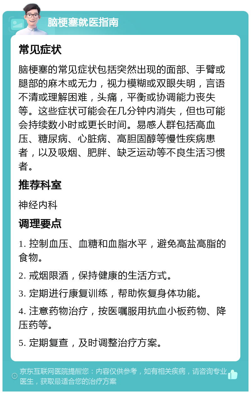 脑梗塞就医指南 常见症状 脑梗塞的常见症状包括突然出现的面部、手臂或腿部的麻木或无力，视力模糊或双眼失明，言语不清或理解困难，头痛，平衡或协调能力丧失等。这些症状可能会在几分钟内消失，但也可能会持续数小时或更长时间。易感人群包括高血压、糖尿病、心脏病、高胆固醇等慢性疾病患者，以及吸烟、肥胖、缺乏运动等不良生活习惯者。 推荐科室 神经内科 调理要点 1. 控制血压、血糖和血脂水平，避免高盐高脂的食物。 2. 戒烟限酒，保持健康的生活方式。 3. 定期进行康复训练，帮助恢复身体功能。 4. 注意药物治疗，按医嘱服用抗血小板药物、降压药等。 5. 定期复查，及时调整治疗方案。