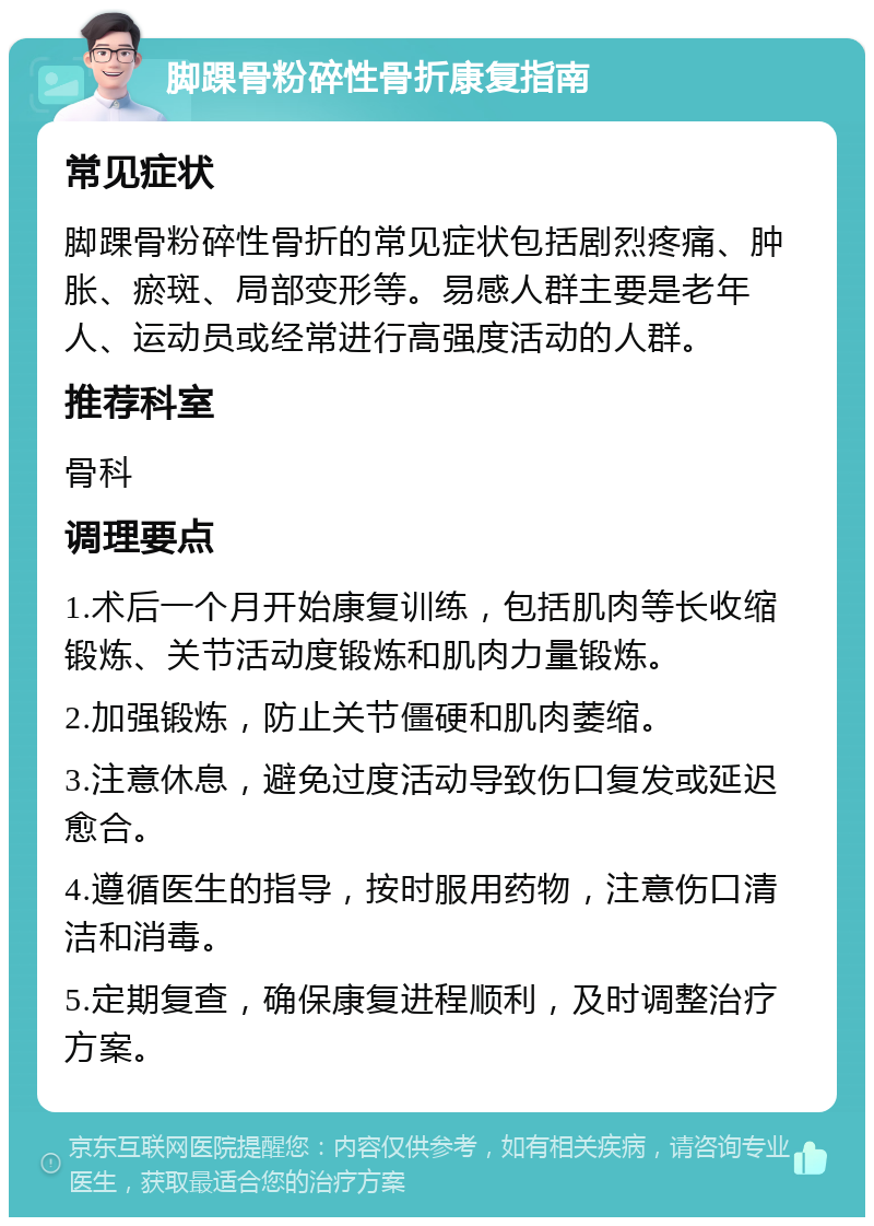 脚踝骨粉碎性骨折康复指南 常见症状 脚踝骨粉碎性骨折的常见症状包括剧烈疼痛、肿胀、瘀斑、局部变形等。易感人群主要是老年人、运动员或经常进行高强度活动的人群。 推荐科室 骨科 调理要点 1.术后一个月开始康复训练，包括肌肉等长收缩锻炼、关节活动度锻炼和肌肉力量锻炼。 2.加强锻炼，防止关节僵硬和肌肉萎缩。 3.注意休息，避免过度活动导致伤口复发或延迟愈合。 4.遵循医生的指导，按时服用药物，注意伤口清洁和消毒。 5.定期复查，确保康复进程顺利，及时调整治疗方案。