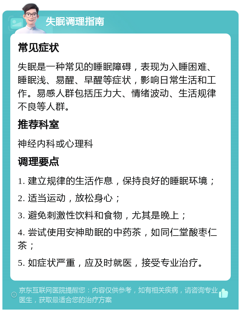 失眠调理指南 常见症状 失眠是一种常见的睡眠障碍，表现为入睡困难、睡眠浅、易醒、早醒等症状，影响日常生活和工作。易感人群包括压力大、情绪波动、生活规律不良等人群。 推荐科室 神经内科或心理科 调理要点 1. 建立规律的生活作息，保持良好的睡眠环境； 2. 适当运动，放松身心； 3. 避免刺激性饮料和食物，尤其是晚上； 4. 尝试使用安神助眠的中药茶，如同仁堂酸枣仁茶； 5. 如症状严重，应及时就医，接受专业治疗。