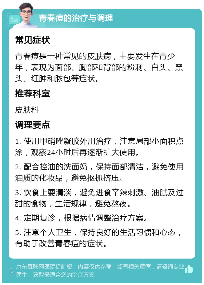 青春痘的治疗与调理 常见症状 青春痘是一种常见的皮肤病，主要发生在青少年，表现为面部、胸部和背部的粉刺、白头、黑头、红肿和脓包等症状。 推荐科室 皮肤科 调理要点 1. 使用甲硝唑凝胶外用治疗，注意局部小面积点涂，观察24小时后再逐渐扩大使用。 2. 配合控油的洗面奶，保持面部清洁，避免使用油质的化妆品，避免抠抓挤压。 3. 饮食上要清淡，避免进食辛辣刺激、油腻及过甜的食物，生活规律，避免熬夜。 4. 定期复诊，根据病情调整治疗方案。 5. 注意个人卫生，保持良好的生活习惯和心态，有助于改善青春痘的症状。