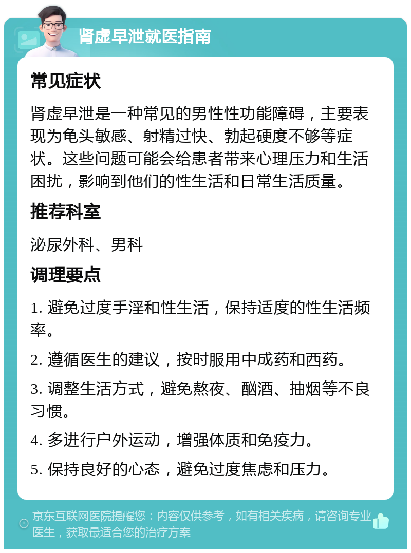 肾虚早泄就医指南 常见症状 肾虚早泄是一种常见的男性性功能障碍，主要表现为龟头敏感、射精过快、勃起硬度不够等症状。这些问题可能会给患者带来心理压力和生活困扰，影响到他们的性生活和日常生活质量。 推荐科室 泌尿外科、男科 调理要点 1. 避免过度手淫和性生活，保持适度的性生活频率。 2. 遵循医生的建议，按时服用中成药和西药。 3. 调整生活方式，避免熬夜、酗酒、抽烟等不良习惯。 4. 多进行户外运动，增强体质和免疫力。 5. 保持良好的心态，避免过度焦虑和压力。