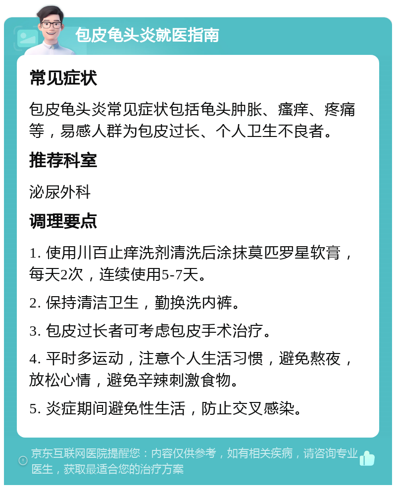 包皮龟头炎就医指南 常见症状 包皮龟头炎常见症状包括龟头肿胀、瘙痒、疼痛等，易感人群为包皮过长、个人卫生不良者。 推荐科室 泌尿外科 调理要点 1. 使用川百止痒洗剂清洗后涂抹莫匹罗星软膏，每天2次，连续使用5-7天。 2. 保持清洁卫生，勤换洗内裤。 3. 包皮过长者可考虑包皮手术治疗。 4. 平时多运动，注意个人生活习惯，避免熬夜，放松心情，避免辛辣刺激食物。 5. 炎症期间避免性生活，防止交叉感染。