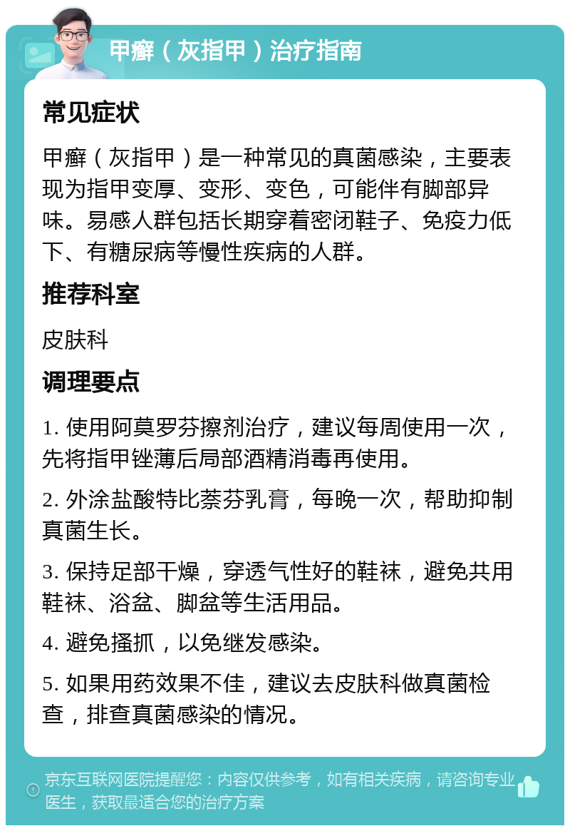 甲癣（灰指甲）治疗指南 常见症状 甲癣（灰指甲）是一种常见的真菌感染，主要表现为指甲变厚、变形、变色，可能伴有脚部异味。易感人群包括长期穿着密闭鞋子、免疫力低下、有糖尿病等慢性疾病的人群。 推荐科室 皮肤科 调理要点 1. 使用阿莫罗芬擦剂治疗，建议每周使用一次，先将指甲锉薄后局部酒精消毒再使用。 2. 外涂盐酸特比萘芬乳膏，每晚一次，帮助抑制真菌生长。 3. 保持足部干燥，穿透气性好的鞋袜，避免共用鞋袜、浴盆、脚盆等生活用品。 4. 避免搔抓，以免继发感染。 5. 如果用药效果不佳，建议去皮肤科做真菌检查，排查真菌感染的情况。