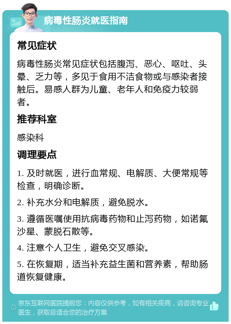 病毒性肠炎就医指南 常见症状 病毒性肠炎常见症状包括腹泻、恶心、呕吐、头晕、乏力等，多见于食用不洁食物或与感染者接触后。易感人群为儿童、老年人和免疫力较弱者。 推荐科室 感染科 调理要点 1. 及时就医，进行血常规、电解质、大便常规等检查，明确诊断。 2. 补充水分和电解质，避免脱水。 3. 遵循医嘱使用抗病毒药物和止泻药物，如诺氟沙星、蒙脱石散等。 4. 注意个人卫生，避免交叉感染。 5. 在恢复期，适当补充益生菌和营养素，帮助肠道恢复健康。