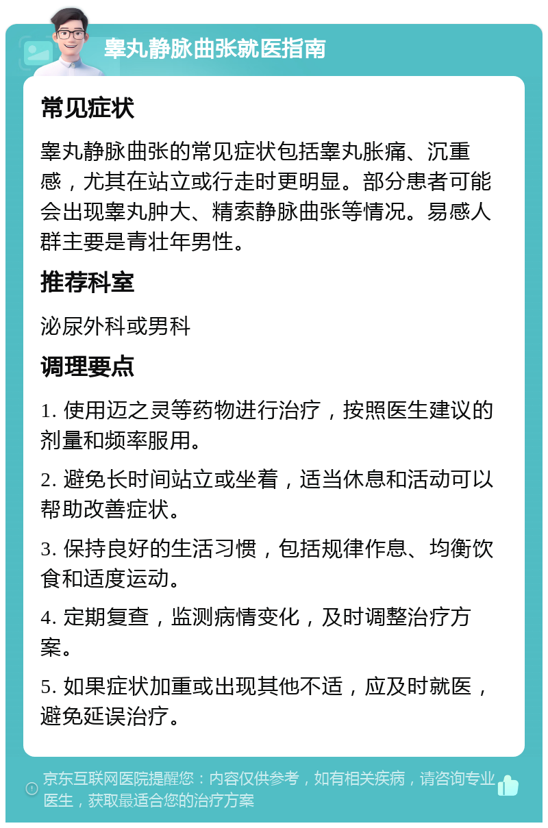 睾丸静脉曲张就医指南 常见症状 睾丸静脉曲张的常见症状包括睾丸胀痛、沉重感，尤其在站立或行走时更明显。部分患者可能会出现睾丸肿大、精索静脉曲张等情况。易感人群主要是青壮年男性。 推荐科室 泌尿外科或男科 调理要点 1. 使用迈之灵等药物进行治疗，按照医生建议的剂量和频率服用。 2. 避免长时间站立或坐着，适当休息和活动可以帮助改善症状。 3. 保持良好的生活习惯，包括规律作息、均衡饮食和适度运动。 4. 定期复查，监测病情变化，及时调整治疗方案。 5. 如果症状加重或出现其他不适，应及时就医，避免延误治疗。