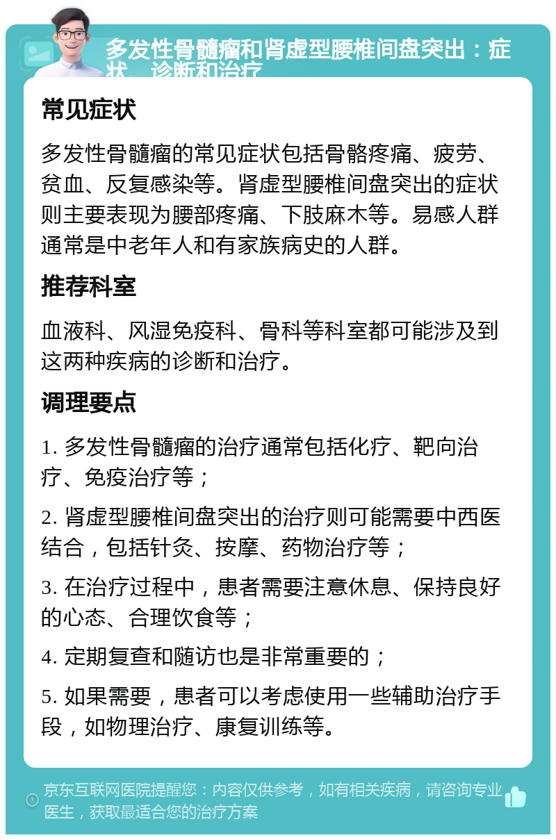 多发性骨髓瘤和肾虚型腰椎间盘突出：症状、诊断和治疗 常见症状 多发性骨髓瘤的常见症状包括骨骼疼痛、疲劳、贫血、反复感染等。肾虚型腰椎间盘突出的症状则主要表现为腰部疼痛、下肢麻木等。易感人群通常是中老年人和有家族病史的人群。 推荐科室 血液科、风湿免疫科、骨科等科室都可能涉及到这两种疾病的诊断和治疗。 调理要点 1. 多发性骨髓瘤的治疗通常包括化疗、靶向治疗、免疫治疗等； 2. 肾虚型腰椎间盘突出的治疗则可能需要中西医结合，包括针灸、按摩、药物治疗等； 3. 在治疗过程中，患者需要注意休息、保持良好的心态、合理饮食等； 4. 定期复查和随访也是非常重要的； 5. 如果需要，患者可以考虑使用一些辅助治疗手段，如物理治疗、康复训练等。