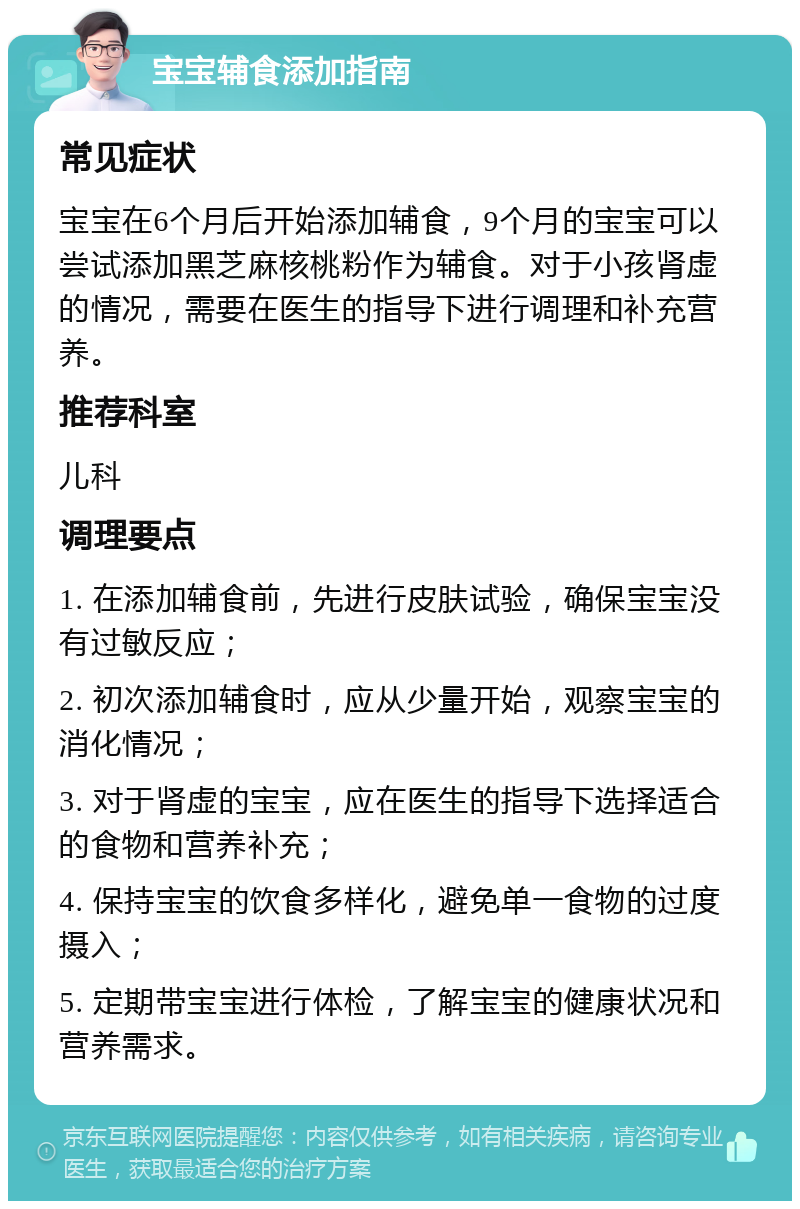 宝宝辅食添加指南 常见症状 宝宝在6个月后开始添加辅食，9个月的宝宝可以尝试添加黑芝麻核桃粉作为辅食。对于小孩肾虚的情况，需要在医生的指导下进行调理和补充营养。 推荐科室 儿科 调理要点 1. 在添加辅食前，先进行皮肤试验，确保宝宝没有过敏反应； 2. 初次添加辅食时，应从少量开始，观察宝宝的消化情况； 3. 对于肾虚的宝宝，应在医生的指导下选择适合的食物和营养补充； 4. 保持宝宝的饮食多样化，避免单一食物的过度摄入； 5. 定期带宝宝进行体检，了解宝宝的健康状况和营养需求。