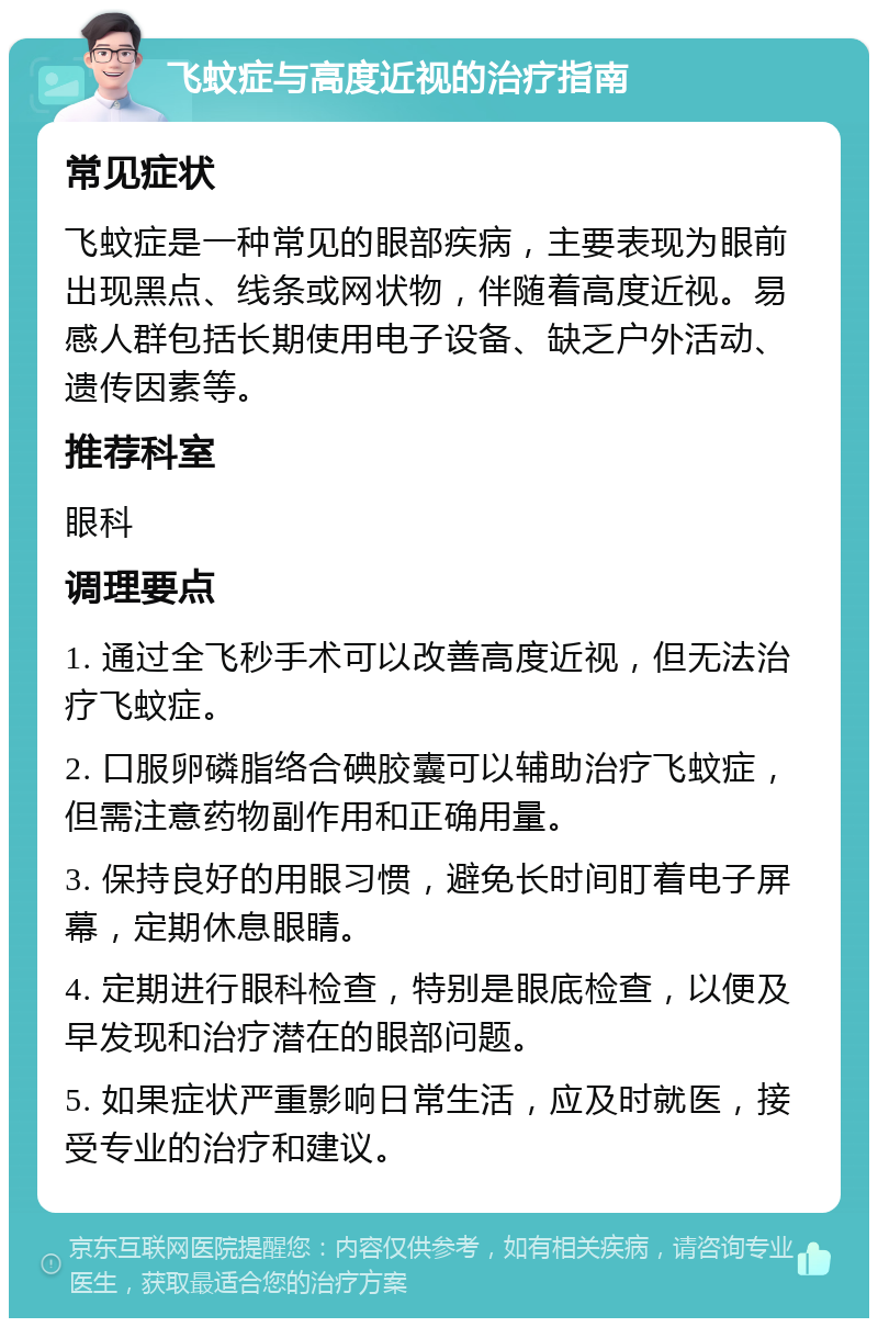 飞蚊症与高度近视的治疗指南 常见症状 飞蚊症是一种常见的眼部疾病，主要表现为眼前出现黑点、线条或网状物，伴随着高度近视。易感人群包括长期使用电子设备、缺乏户外活动、遗传因素等。 推荐科室 眼科 调理要点 1. 通过全飞秒手术可以改善高度近视，但无法治疗飞蚊症。 2. 口服卵磷脂络合碘胶囊可以辅助治疗飞蚊症，但需注意药物副作用和正确用量。 3. 保持良好的用眼习惯，避免长时间盯着电子屏幕，定期休息眼睛。 4. 定期进行眼科检查，特别是眼底检查，以便及早发现和治疗潜在的眼部问题。 5. 如果症状严重影响日常生活，应及时就医，接受专业的治疗和建议。