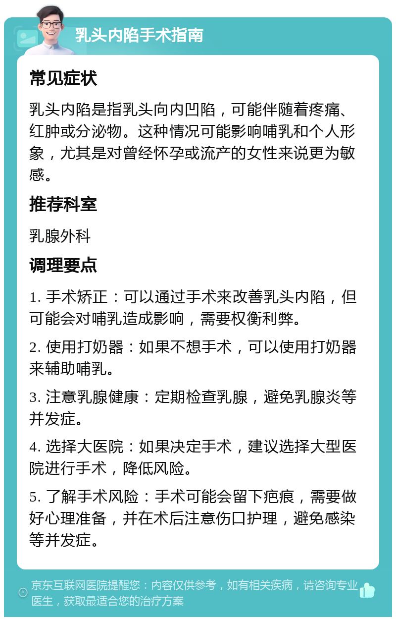 乳头内陷手术指南 常见症状 乳头内陷是指乳头向内凹陷，可能伴随着疼痛、红肿或分泌物。这种情况可能影响哺乳和个人形象，尤其是对曾经怀孕或流产的女性来说更为敏感。 推荐科室 乳腺外科 调理要点 1. 手术矫正：可以通过手术来改善乳头内陷，但可能会对哺乳造成影响，需要权衡利弊。 2. 使用打奶器：如果不想手术，可以使用打奶器来辅助哺乳。 3. 注意乳腺健康：定期检查乳腺，避免乳腺炎等并发症。 4. 选择大医院：如果决定手术，建议选择大型医院进行手术，降低风险。 5. 了解手术风险：手术可能会留下疤痕，需要做好心理准备，并在术后注意伤口护理，避免感染等并发症。