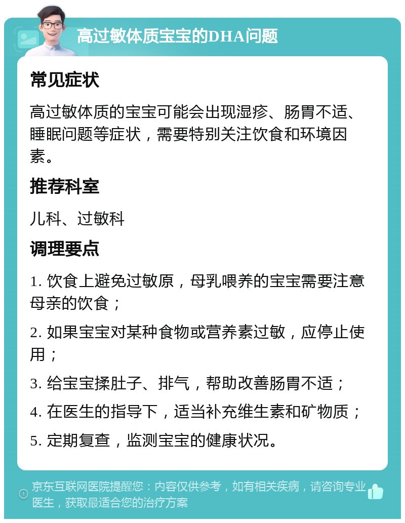 高过敏体质宝宝的DHA问题 常见症状 高过敏体质的宝宝可能会出现湿疹、肠胃不适、睡眠问题等症状，需要特别关注饮食和环境因素。 推荐科室 儿科、过敏科 调理要点 1. 饮食上避免过敏原，母乳喂养的宝宝需要注意母亲的饮食； 2. 如果宝宝对某种食物或营养素过敏，应停止使用； 3. 给宝宝揉肚子、排气，帮助改善肠胃不适； 4. 在医生的指导下，适当补充维生素和矿物质； 5. 定期复查，监测宝宝的健康状况。