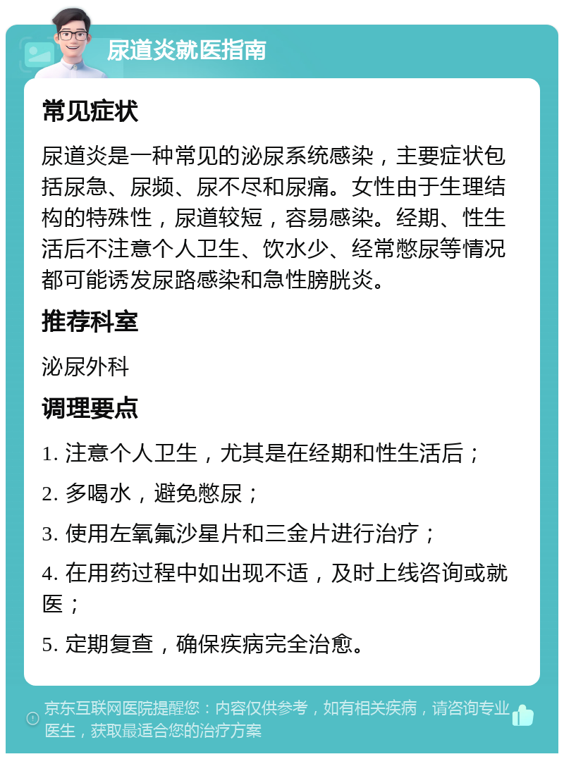 尿道炎就医指南 常见症状 尿道炎是一种常见的泌尿系统感染，主要症状包括尿急、尿频、尿不尽和尿痛。女性由于生理结构的特殊性，尿道较短，容易感染。经期、性生活后不注意个人卫生、饮水少、经常憋尿等情况都可能诱发尿路感染和急性膀胱炎。 推荐科室 泌尿外科 调理要点 1. 注意个人卫生，尤其是在经期和性生活后； 2. 多喝水，避免憋尿； 3. 使用左氧氟沙星片和三金片进行治疗； 4. 在用药过程中如出现不适，及时上线咨询或就医； 5. 定期复查，确保疾病完全治愈。