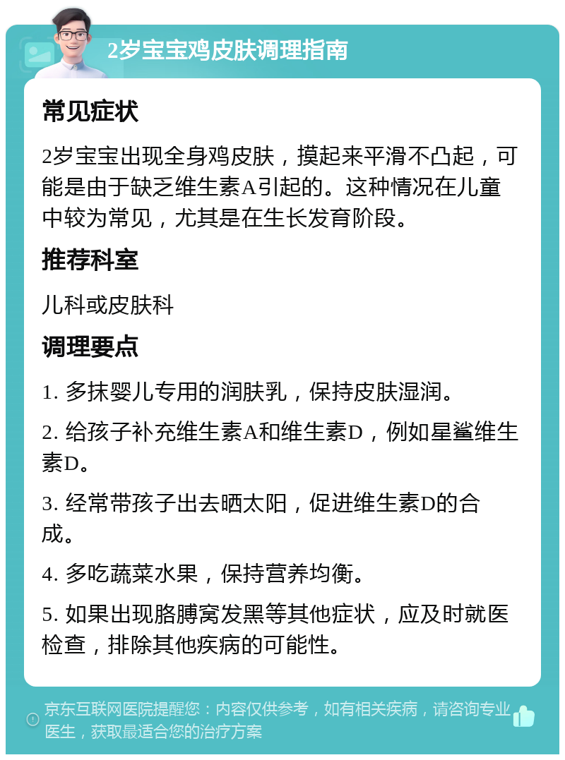 2岁宝宝鸡皮肤调理指南 常见症状 2岁宝宝出现全身鸡皮肤，摸起来平滑不凸起，可能是由于缺乏维生素A引起的。这种情况在儿童中较为常见，尤其是在生长发育阶段。 推荐科室 儿科或皮肤科 调理要点 1. 多抹婴儿专用的润肤乳，保持皮肤湿润。 2. 给孩子补充维生素A和维生素D，例如星鲨维生素D。 3. 经常带孩子出去晒太阳，促进维生素D的合成。 4. 多吃蔬菜水果，保持营养均衡。 5. 如果出现胳膊窝发黑等其他症状，应及时就医检查，排除其他疾病的可能性。