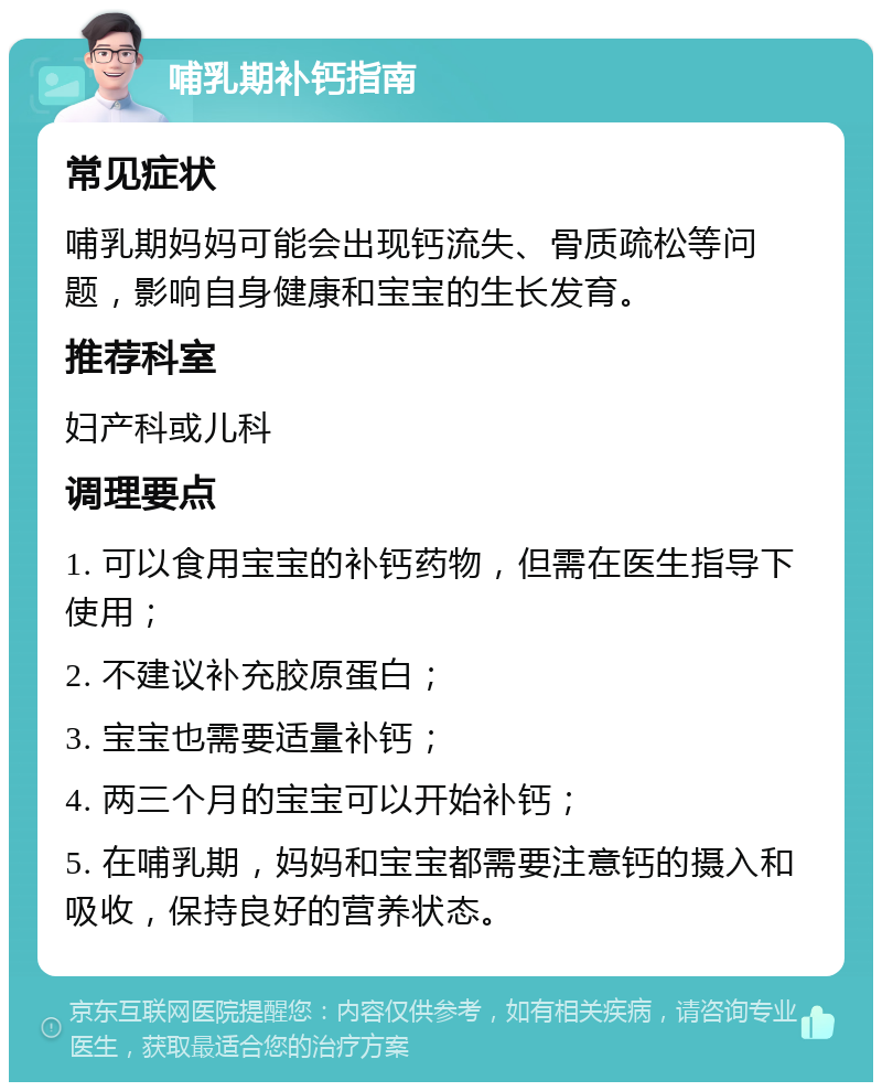 哺乳期补钙指南 常见症状 哺乳期妈妈可能会出现钙流失、骨质疏松等问题，影响自身健康和宝宝的生长发育。 推荐科室 妇产科或儿科 调理要点 1. 可以食用宝宝的补钙药物，但需在医生指导下使用； 2. 不建议补充胶原蛋白； 3. 宝宝也需要适量补钙； 4. 两三个月的宝宝可以开始补钙； 5. 在哺乳期，妈妈和宝宝都需要注意钙的摄入和吸收，保持良好的营养状态。