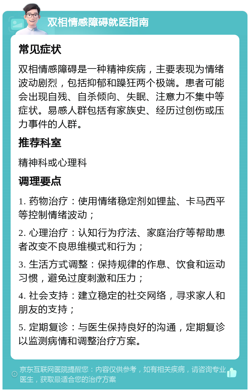 双相情感障碍就医指南 常见症状 双相情感障碍是一种精神疾病，主要表现为情绪波动剧烈，包括抑郁和躁狂两个极端。患者可能会出现自残、自杀倾向、失眠、注意力不集中等症状。易感人群包括有家族史、经历过创伤或压力事件的人群。 推荐科室 精神科或心理科 调理要点 1. 药物治疗：使用情绪稳定剂如锂盐、卡马西平等控制情绪波动； 2. 心理治疗：认知行为疗法、家庭治疗等帮助患者改变不良思维模式和行为； 3. 生活方式调整：保持规律的作息、饮食和运动习惯，避免过度刺激和压力； 4. 社会支持：建立稳定的社交网络，寻求家人和朋友的支持； 5. 定期复诊：与医生保持良好的沟通，定期复诊以监测病情和调整治疗方案。