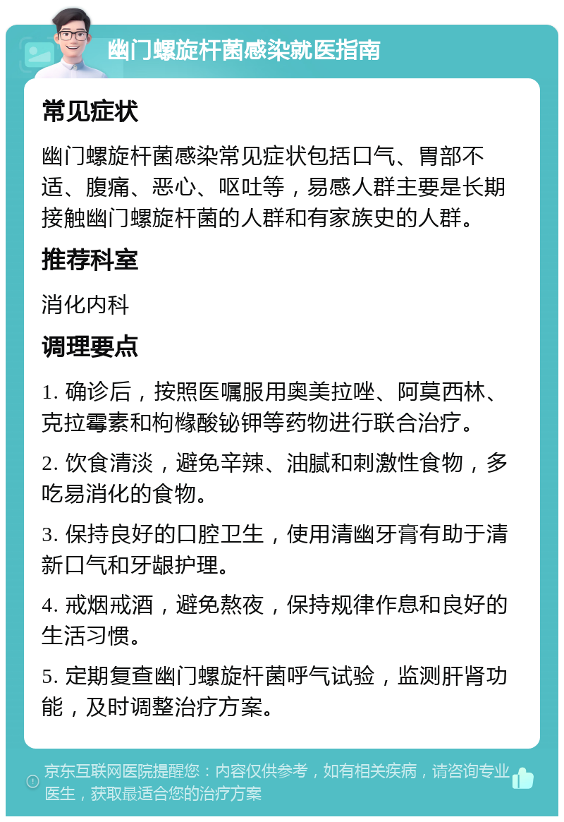 幽门螺旋杆菌感染就医指南 常见症状 幽门螺旋杆菌感染常见症状包括口气、胃部不适、腹痛、恶心、呕吐等，易感人群主要是长期接触幽门螺旋杆菌的人群和有家族史的人群。 推荐科室 消化内科 调理要点 1. 确诊后，按照医嘱服用奥美拉唑、阿莫西林、克拉霉素和枸橼酸铋钾等药物进行联合治疗。 2. 饮食清淡，避免辛辣、油腻和刺激性食物，多吃易消化的食物。 3. 保持良好的口腔卫生，使用清幽牙膏有助于清新口气和牙龈护理。 4. 戒烟戒酒，避免熬夜，保持规律作息和良好的生活习惯。 5. 定期复查幽门螺旋杆菌呼气试验，监测肝肾功能，及时调整治疗方案。