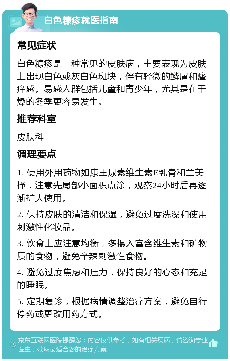 白色糠疹就医指南 常见症状 白色糠疹是一种常见的皮肤病，主要表现为皮肤上出现白色或灰白色斑块，伴有轻微的鳞屑和瘙痒感。易感人群包括儿童和青少年，尤其是在干燥的冬季更容易发生。 推荐科室 皮肤科 调理要点 1. 使用外用药物如康王尿素维生素E乳膏和兰美抒，注意先局部小面积点涂，观察24小时后再逐渐扩大使用。 2. 保持皮肤的清洁和保湿，避免过度洗澡和使用刺激性化妆品。 3. 饮食上应注意均衡，多摄入富含维生素和矿物质的食物，避免辛辣刺激性食物。 4. 避免过度焦虑和压力，保持良好的心态和充足的睡眠。 5. 定期复诊，根据病情调整治疗方案，避免自行停药或更改用药方式。