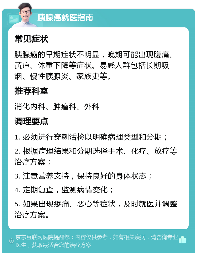 胰腺癌就医指南 常见症状 胰腺癌的早期症状不明显，晚期可能出现腹痛、黄疸、体重下降等症状。易感人群包括长期吸烟、慢性胰腺炎、家族史等。 推荐科室 消化内科、肿瘤科、外科 调理要点 1. 必须进行穿刺活检以明确病理类型和分期； 2. 根据病理结果和分期选择手术、化疗、放疗等治疗方案； 3. 注意营养支持，保持良好的身体状态； 4. 定期复查，监测病情变化； 5. 如果出现疼痛、恶心等症状，及时就医并调整治疗方案。