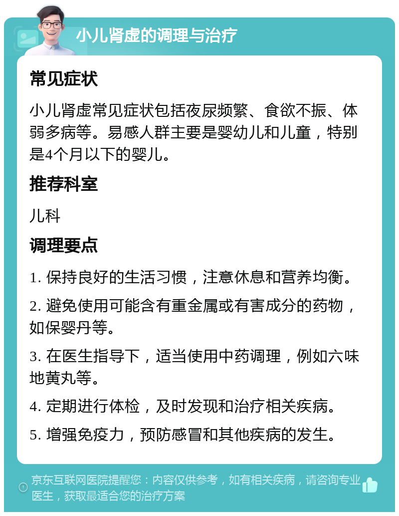 小儿肾虚的调理与治疗 常见症状 小儿肾虚常见症状包括夜尿频繁、食欲不振、体弱多病等。易感人群主要是婴幼儿和儿童，特别是4个月以下的婴儿。 推荐科室 儿科 调理要点 1. 保持良好的生活习惯，注意休息和营养均衡。 2. 避免使用可能含有重金属或有害成分的药物，如保婴丹等。 3. 在医生指导下，适当使用中药调理，例如六味地黄丸等。 4. 定期进行体检，及时发现和治疗相关疾病。 5. 增强免疫力，预防感冒和其他疾病的发生。