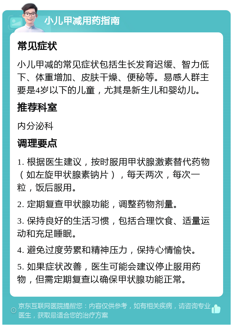 小儿甲减用药指南 常见症状 小儿甲减的常见症状包括生长发育迟缓、智力低下、体重增加、皮肤干燥、便秘等。易感人群主要是4岁以下的儿童，尤其是新生儿和婴幼儿。 推荐科室 内分泌科 调理要点 1. 根据医生建议，按时服用甲状腺激素替代药物（如左旋甲状腺素钠片），每天两次，每次一粒，饭后服用。 2. 定期复查甲状腺功能，调整药物剂量。 3. 保持良好的生活习惯，包括合理饮食、适量运动和充足睡眠。 4. 避免过度劳累和精神压力，保持心情愉快。 5. 如果症状改善，医生可能会建议停止服用药物，但需定期复查以确保甲状腺功能正常。